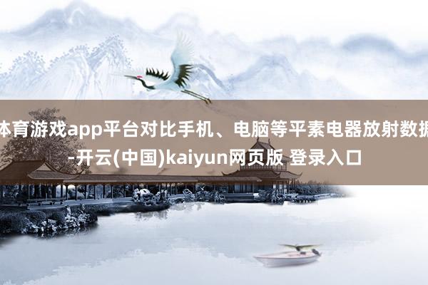 体育游戏app平台对比手机、电脑等平素电器放射数据-开云(中国)kaiyun网页版 登录入口