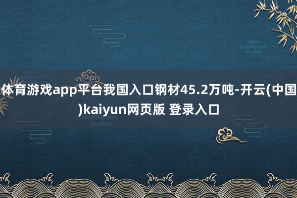 体育游戏app平台我国入口钢材45.2万吨-开云(中国)kaiyun网页版 登录入口