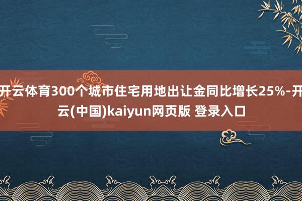 开云体育300个城市住宅用地出让金同比增长25%-开云(中国)kaiyun网页版 登录入口