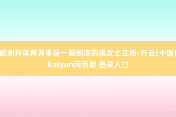 欧洲杯体育并非是一黑到底的黑武士立场-开云(中国)kaiyun网页版 登录入口