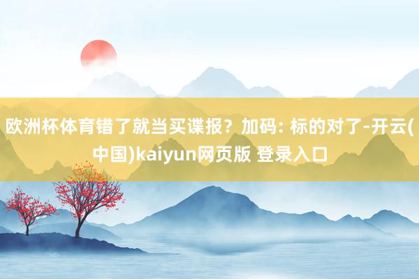 欧洲杯体育错了就当买谍报?加码: 标的对了-开云(中国)kaiyun网页版 登录入口