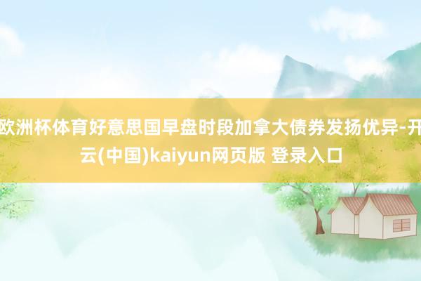欧洲杯体育　　好意思国早盘时段加拿大债券发扬优异-开云(中国)kaiyun网页版 登录入口