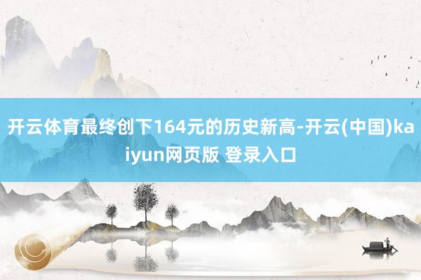 开云体育最终创下164元的历史新高-开云(中国)kaiyun网页版 登录入口