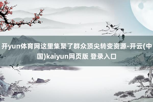 开yun体育网这里集聚了群众顶尖转变资源-开云(中国)kaiyun网页版 登录入口