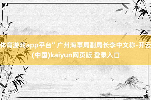体育游戏app平台”广州海事局副局长李中文称-开云(中国)kaiyun网页版 登录入口