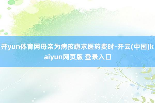 开yun体育网母亲为病孩跪求医药费时-开云(中国)kaiyun网页版 登录入口