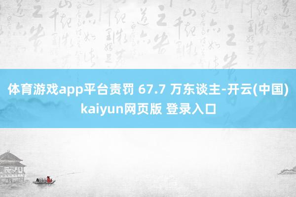 体育游戏app平台责罚 67.7 万东谈主-开云(中国)kaiyun网页版 登录入口