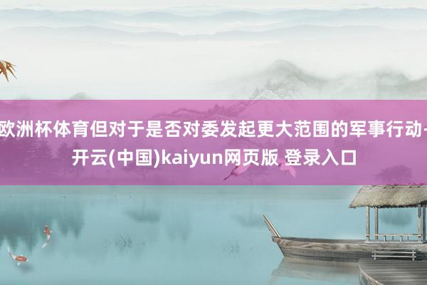 欧洲杯体育但对于是否对委发起更大范围的军事行动-开云(中国)kaiyun网页版 登录入口