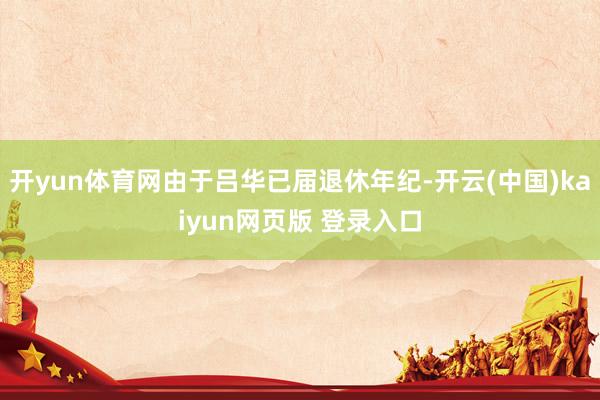 开yun体育网由于吕华已届退休年纪-开云(中国)kaiyun网页版 登录入口