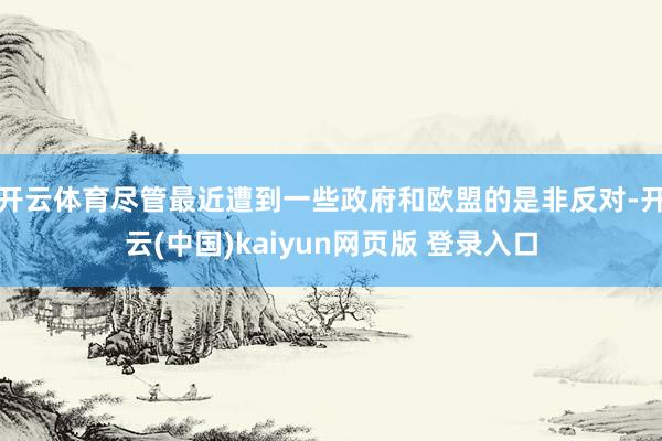 开云体育 尽管最近遭到一些政府和欧盟的是非反对-开云(中国)kaiyun网页版 登录入口