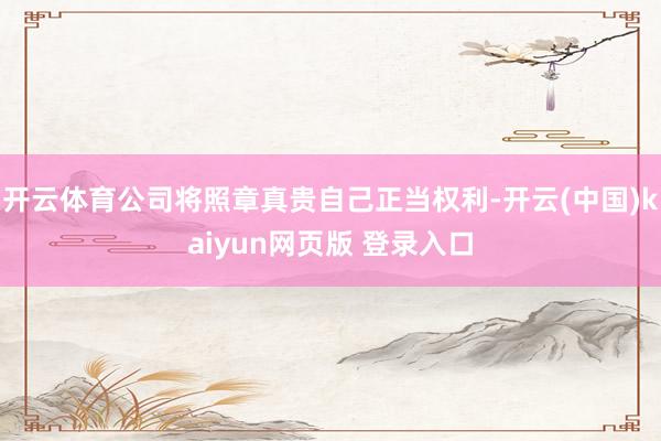开云体育公司将照章真贵自己正当权利-开云(中国)kaiyun网页版 登录入口