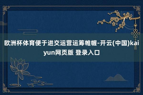 欧洲杯体育便于进交运营运筹帷幄-开云(中国)kaiyun网页版 登录入口