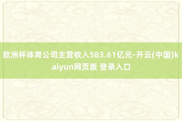 欧洲杯体育公司主营收入583.61亿元-开云(中国)kaiyun网页版 登录入口