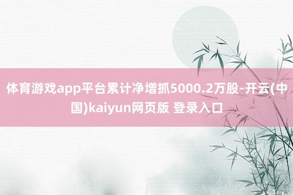 体育游戏app平台累计净增抓5000.2万股-开云(中国)kaiyun网页版 登录入口