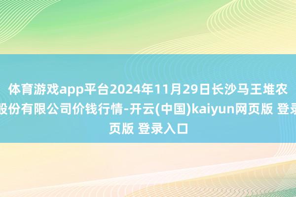 体育游戏app平台2024年11月29日长沙马王堆农居品股份有限公司价钱行情-开云(中国)kaiyun网页版 登录入口