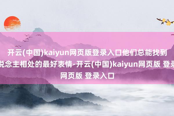 开云(中国)kaiyun网页版登录入口他们总能找到与东说念主相处的最好表情-开云(中国)kaiyun网页版 登录入口