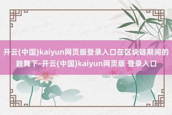 开云(中国)kaiyun网页版登录入口在区块链期间的鼓舞下-开云(中国)kaiyun网页版 登录入口