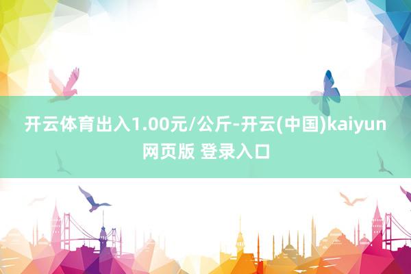 开云体育出入1.00元/公斤-开云(中国)kaiyun网页版 登录入口