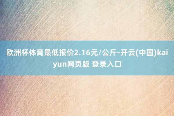 欧洲杯体育最低报价2.16元/公斤-开云(中国)kaiyun网页版 登录入口
