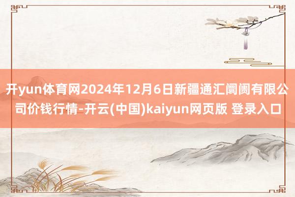 开yun体育网2024年12月6日新疆通汇阛阓有限公司价钱行情-开云(中国)kaiyun网页版 登录入口