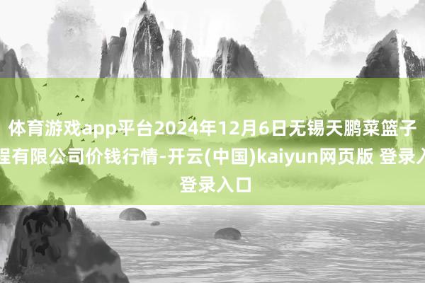 体育游戏app平台2024年12月6日无锡天鹏菜篮子工程有限公司价钱行情-开云(中国)kaiyun网页版 登录入口