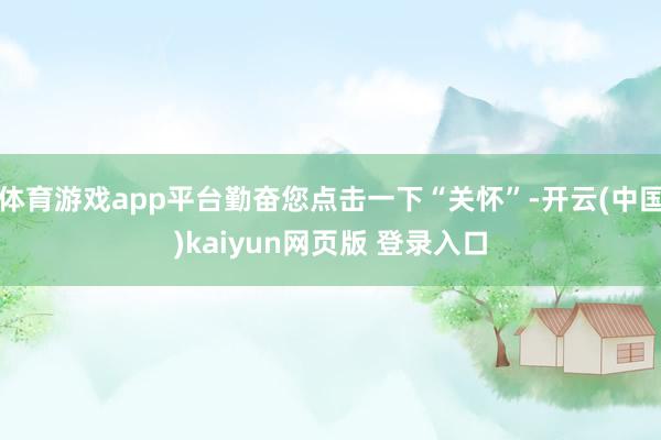 体育游戏app平台勤奋您点击一下“关怀”-开云(中国)kaiyun网页版 登录入口