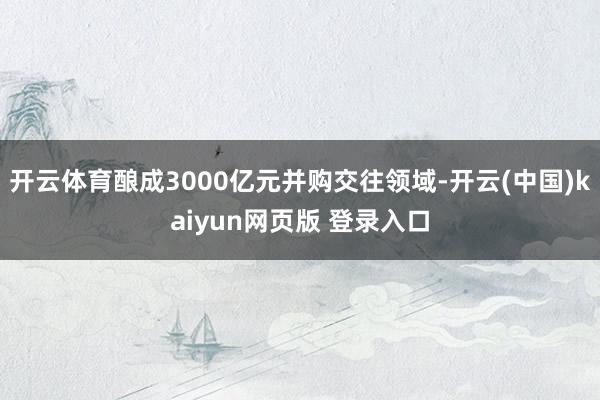 开云体育酿成3000亿元并购交往领域-开云(中国)kaiyun网页版 登录入口