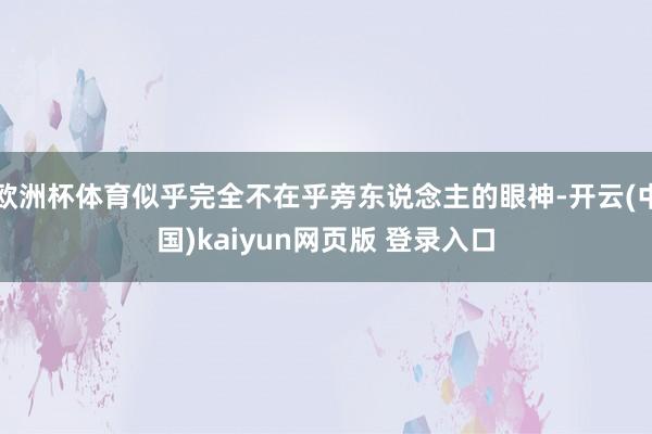 欧洲杯体育似乎完全不在乎旁东说念主的眼神-开云(中国)kaiyun网页版 登录入口