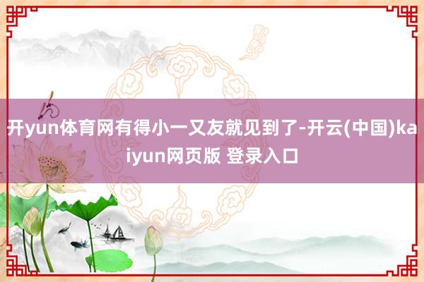 开yun体育网有得小一又友就见到了-开云(中国)kaiyun网页版 登录入口