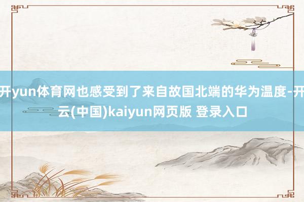 开yun体育网也感受到了来自故国北端的华为温度-开云(中国)kaiyun网页版 登录入口