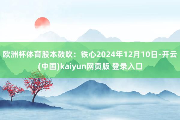 欧洲杯体育股本鼓吹：铁心2024年12月10日-开云(中国)kaiyun网页版 登录入口