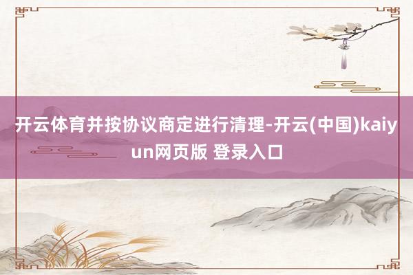 开云体育并按协议商定进行清理-开云(中国)kaiyun网页版 登录入口