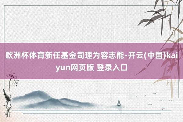 欧洲杯体育新任基金司理为容志能-开云(中国)kaiyun网页版 登录入口