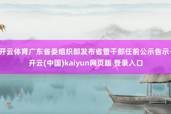 开云体育广东省委组织部发布省管干部任前公示告示-开云(中国)kaiyun网页版 登录入口