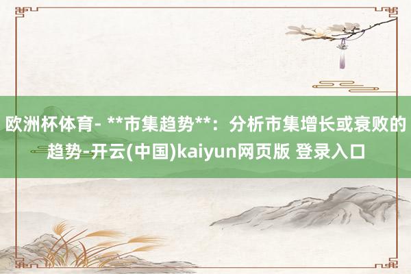 欧洲杯体育- **市集趋势**:分析市集增长或衰败的趋势-开云(中国)kaiyun网页版 登录入口