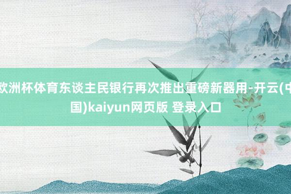 欧洲杯体育东谈主民银行再次推出重磅新器用-开云(中国)kaiyun网页版 登录入口