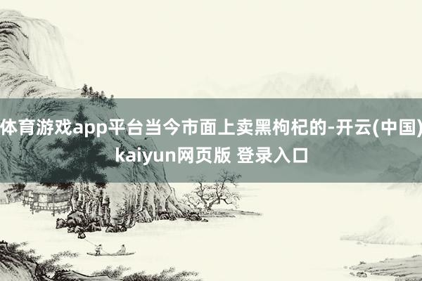 体育游戏app平台当今市面上卖黑枸杞的-开云(中国)kaiyun网页版 登录入口