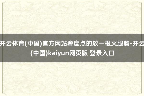 开云体育(中国)官方网站奢靡点的放一根火腿肠-开云(中国)kaiyun网页版 登录入口