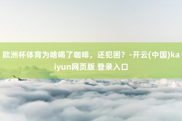 欧洲杯体育为啥喝了咖啡，还犯困？-开云(中国)kaiyun网页版 登录入口