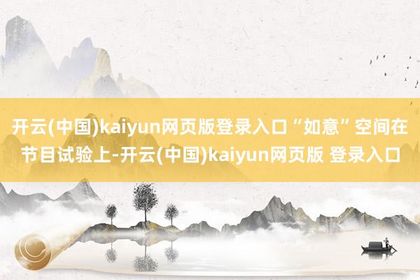开云(中国)kaiyun网页版登录入口“如意”空间在节目试验上-开云(中国)kaiyun网页版 登录入口