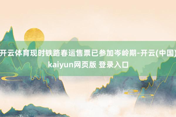 开云体育现时铁路春运售票已参加岑岭期-开云(中国)kaiyun网页版 登录入口