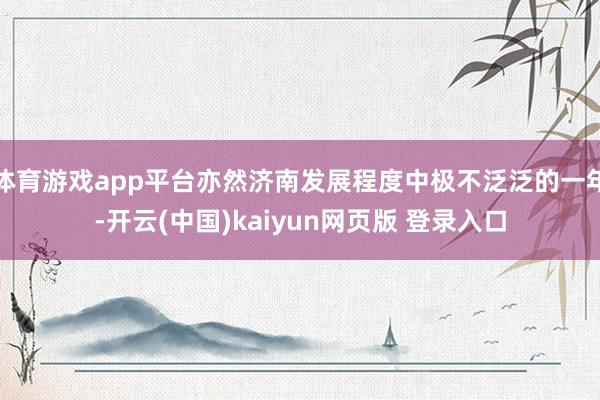 体育游戏app平台亦然济南发展程度中极不泛泛的一年-开云(中国)kaiyun网页版 登录入口