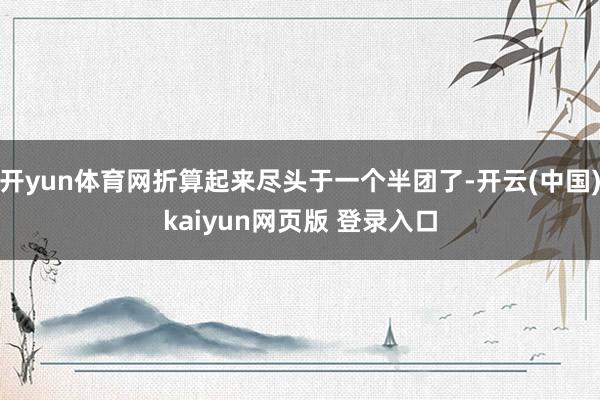 开yun体育网折算起来尽头于一个半团了-开云(中国)kaiyun网页版 登录入口