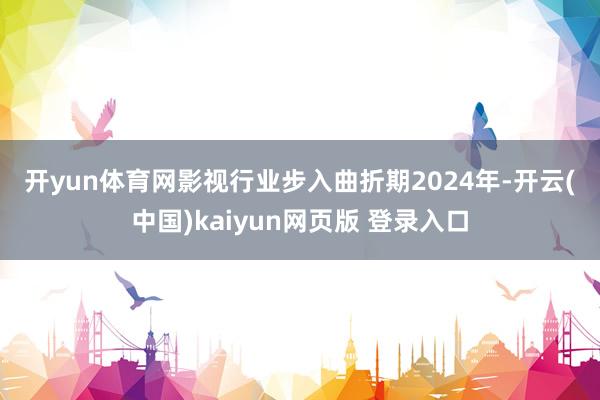 开yun体育网 影视行业步入曲折期 2024年-开云(中国)kaiyun网页版 登录入口