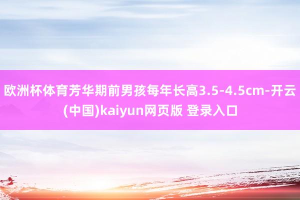 欧洲杯体育芳华期前男孩每年长高3.5-4.5cm-开云(中国)kaiyun网页版 登录入口