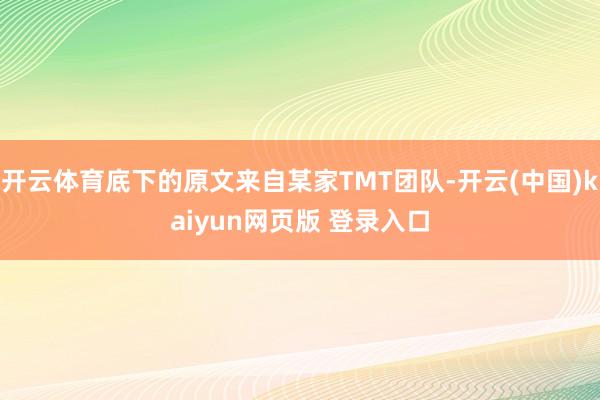 开云体育底下的原文来自某家TMT团队-开云(中国)kaiyun网页版 登录入口
