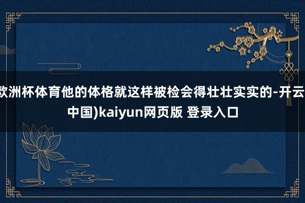 欧洲杯体育他的体格就这样被检会得壮壮实实的-开云(中国)kaiyun网页版 登录入口