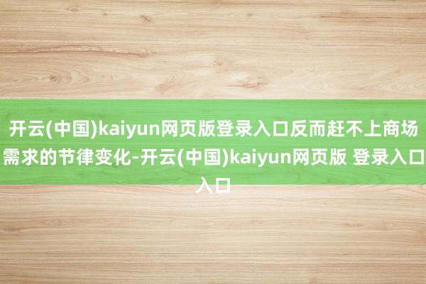 开云(中国)kaiyun网页版登录入口反而赶不上商场需求的节律变化-开云(中国)kaiyun网页版 登录入口