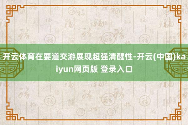 开云体育在要道交游展现超强清醒性-开云(中国)kaiyun网页版 登录入口