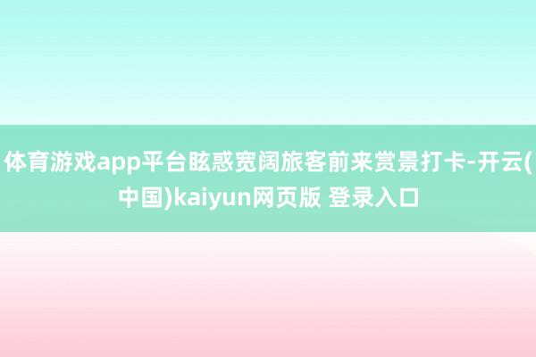 体育游戏app平台眩惑宽阔旅客前来赏景打卡-开云(中国)kaiyun网页版 登录入口